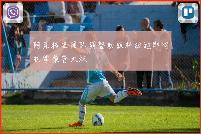 阿莱格里团队调整助教科拉迪即将执掌桑普大权