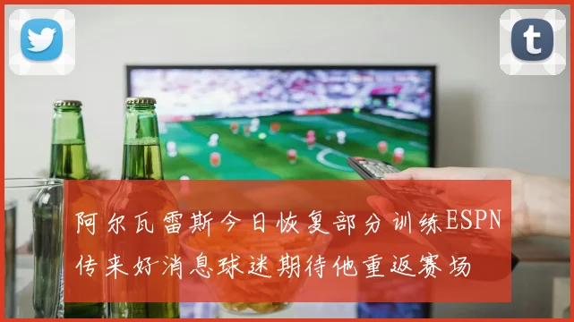 阿尔瓦雷斯今日恢复部分训练ESPN传来好消息球迷期待他重返赛场