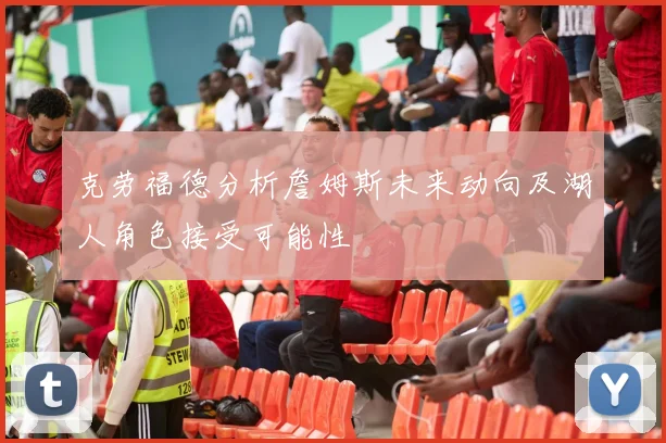 克劳福德分析詹姆斯未来动向及湖人角色接受可能性