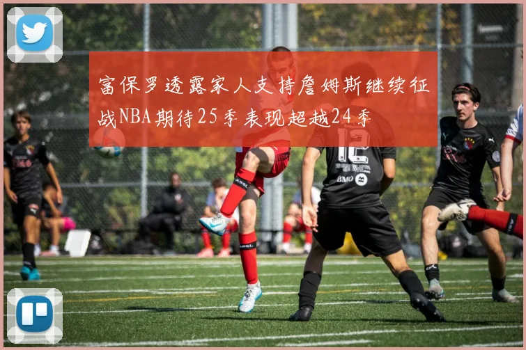 富保罗透露家人支持詹姆斯继续征战NBA期待25季表现超越24季