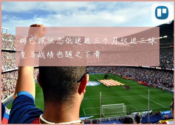 姆巴佩状态低迷近三个月仅进三球皇马战绩也随之下滑