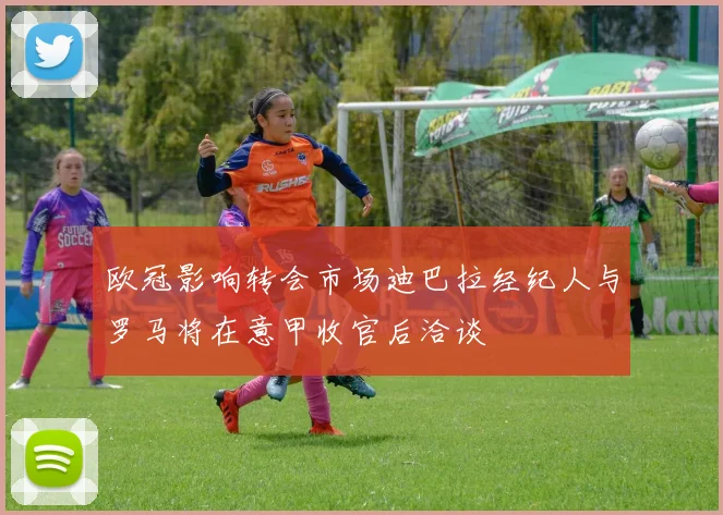 欧冠影响转会市场迪巴拉经纪人与罗马将在意甲收官后洽谈