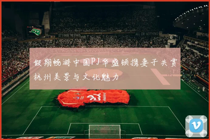 假期畅游中国PJ华盛顿携妻子共赏杭州美景与文化魅力