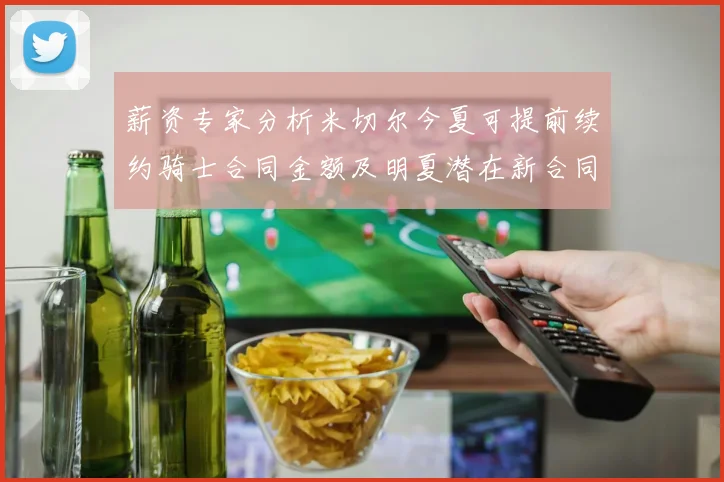 薪资专家分析米切尔今夏可提前续约骑士合同金额及明夏潜在新合同