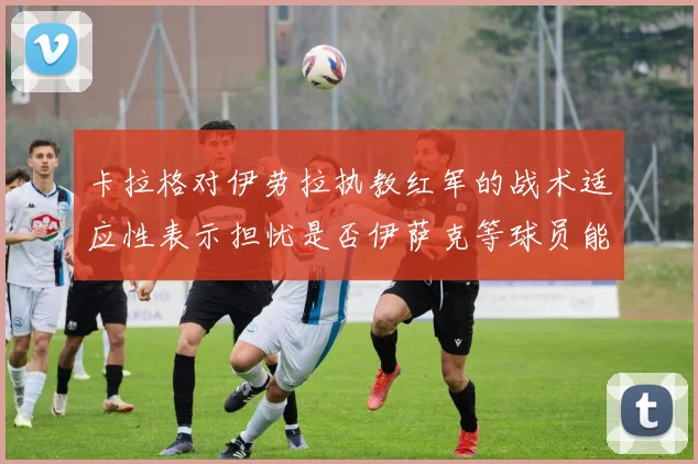卡拉格对伊劳拉执教红军的战术适应性表示担忧是否伊萨克等球员能融入