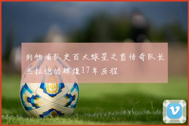 利物浦队史百大球星之首传奇队长杰拉德的辉煌17年历程