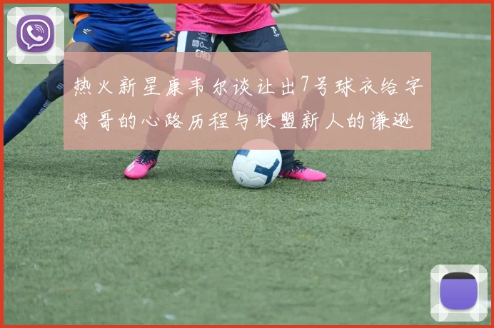 热火新星康韦尔谈让出7号球衣给字母哥的心路历程与联盟新人的谦逊态度